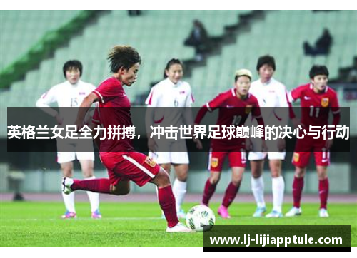 英格兰女足全力拼搏，冲击世界足球巅峰的决心与行动