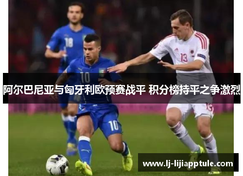 阿尔巴尼亚与匈牙利欧预赛战平 积分榜持平之争激烈