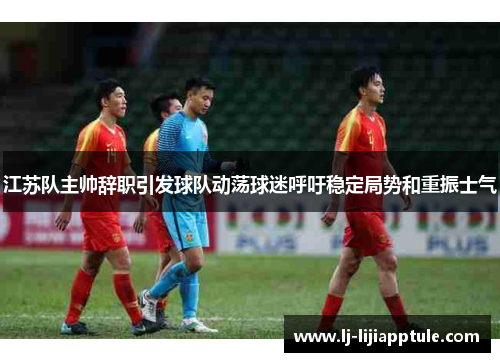 江苏队主帅辞职引发球队动荡球迷呼吁稳定局势和重振士气