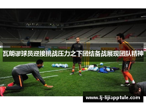 瓦朗谬球员迎接挑战压力之下团结备战展现团队精神