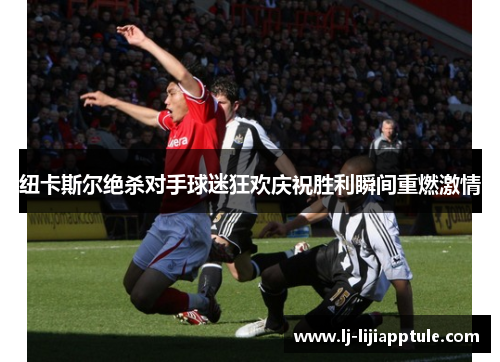 纽卡斯尔绝杀对手球迷狂欢庆祝胜利瞬间重燃激情